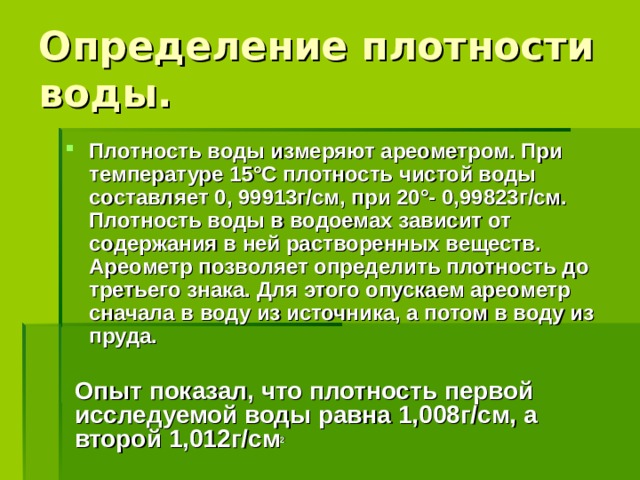 Определение плотности воды. Плотность воды измеряют ареометром. При температуре 15°С плотность чистой воды составляет 0, 99913г/см, при 20°- 0,99823г/см. Плотность воды в водоемах зависит от содержания в ней растворенных веществ. Ареометр позволяет определить плотность до третьего знака. Для этого опускаем ареометр сначала в воду из источника, а потом в воду из пруда. Опыт показал, что плотность первой исследуемой воды равна 1,008г/см, а второй  1,012г/см 2