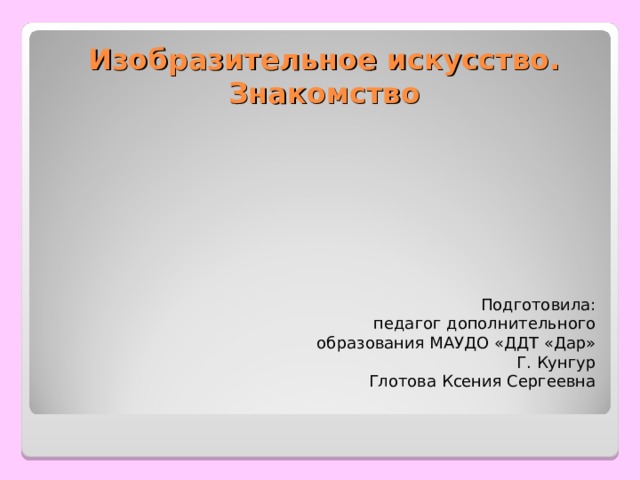 Изобразительное искусство. Знакомство Подготовила: педагог дополнительного образования МАУДО «ДДТ «Дар» Г. Кунгур Глотова Ксения Сергеевна