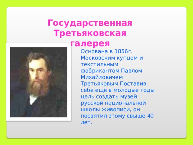 Государственная Третьяковская галерея Основана в 1856г. Московским купцом и текстильным фабрикантом Павлом Михайловичем Третьяковым.Поставив себе ещё в молодые годы цель создать музей русской национальной школы живописи, он посвятил этому свыше 40 лет.