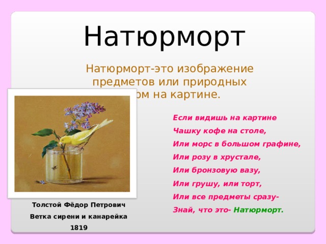 Натюрморт Натюрморт-это изображение предметов или природных форм на картине. Если видишь на картине Чашку кофе на столе, Или морс в большом графине, Или розу в хрустале, Или бронзовую вазу, Или грушу, или торт, Или все предметы сразу- Знай, что это- Натюрморт. Толстой Фёдор Петрович Ветка сирени и канарейка 1819