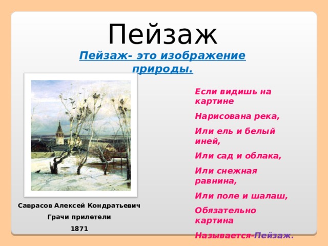 Пейзаж Пейзаж- это изображение природы. Если видишь на картине Нарисована река, Или ель и белый иней, Или сад и облака, Или снежная равнина, Или поле и шалаш, Обязательно картина Называется- Пейзаж. Саврасов Алексей Кондратьевич Грачи прилетели 1871