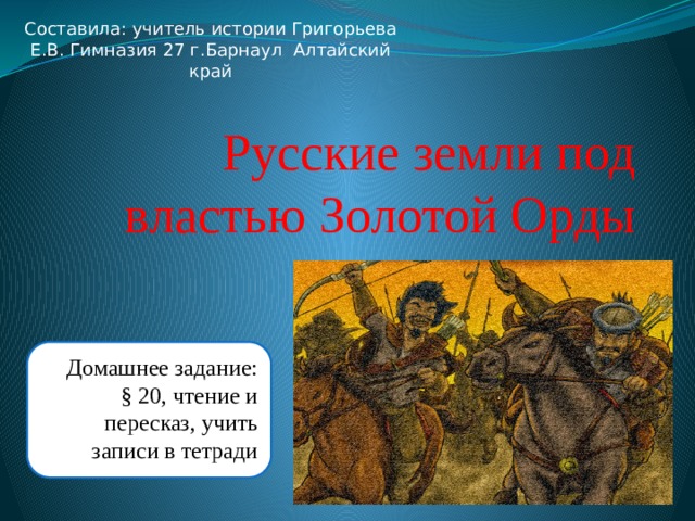 Составила: учитель истории Григорьева Е.В. Гимназия 27 г.Барнаул Алтайский край Русские земли под властью Золотой Орды Домашнее задание: § 20, чтение и пересказ, учить записи в тетради