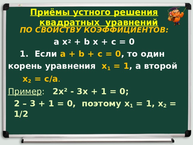 Приёмы устного решения квадратных уравнений  ПО СВОЙСТВУ КОЭФФИЦИЕНТОВ: a x 2 + b x + c = 0  1. Если a + b + c = 0 , то один корень уравнения x 1 = 1 , а второй  x 2 = c / a . Пример : 2 x ² - 3 x + 1 = 0;  2 – 3 + 1 = 0, поэтому x 1 = 1, x 2 = 1/2