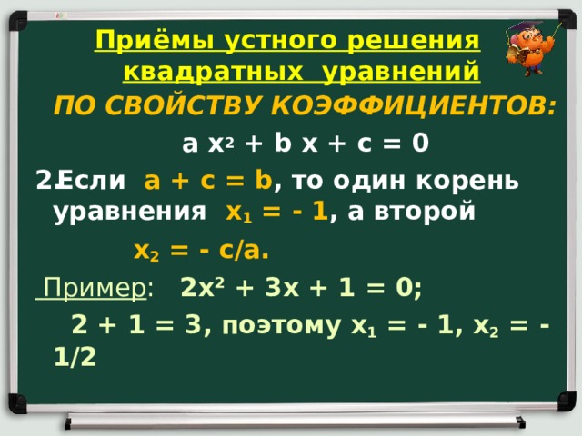 Приёмы устного решения квадратных уравнений ПО СВОЙСТВУ КОЭФФИЦИЕНТОВ: a x 2 + b x + c = 0 Если a + c = b , то один корень уравнения x 1 = - 1 , а второй  x 2 = - c / a .  Пример : 2 x ² + 3 x + 1 = 0;  2 + 1 = 3, поэтому x 1 = - 1, x 2 = - 1/2