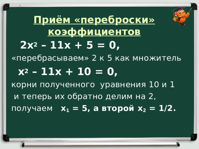 Приём «переброски» коэффициентов    2х 2 – 11х + 5 = 0,  «перебрасываем» 2 к 5 как множитель  х 2 – 11х + 10 = 0, корни полученного уравнения 10 и 1  и теперь их обратно делим на 2, получаем x 1 = 5, а второй x 2 = 1/2.