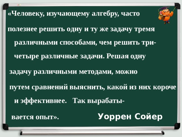 «Человеку, изучающему алгебру, часто  полезнее решить одну и ту же задачу тремя различными способами, чем решить три-четыре различные задачи. Решая одну  задачу различными методами, можно  путем сравнений выяснить, какой из них  короче и эффективнее. Так вырабаты-  вается опыт».  Уоррен Сойер