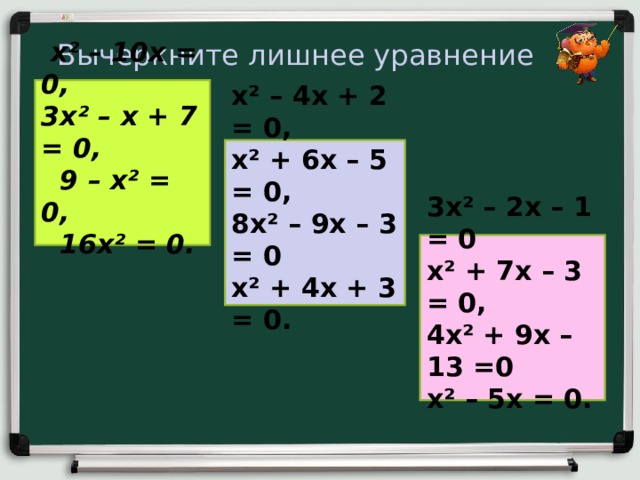 Вычеркните лишнее уравнение  x² – 10 x = 0,  3 x² – х + 7 = 0,  9 – x² = 0,  16 x² = 0.   x² – 4 x + 2 = 0, x² + 6 x – 5 = 0, 8 x² – 9 x – 3 = 0 x² + 4 x + 3 = 0.  3 x² – 2x – 1 = 0 x² + 7 x – 3 = 0, 4 x² + 9x – 1 3 =0 x² – 5 x = 0.