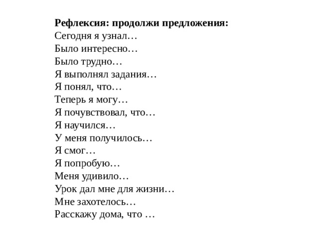 Рефлексия: продолжи предложения: Сегодня я узнал… Было интересно… Было трудно… Я выполнял задания… Я понял, что… Теперь я могу… Я почувствовал, что… Я научился… У меня получилось… Я смог… Я попробую… Меня удивило… Урок дал мне для жизни… Мне захотелось… Расскажу дома, что …