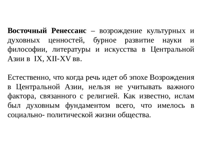 Восточный Ренессанс – возрождение культурных и духовных ценностей, бурное развитие науки и философии, литературы и искусства в Центральной Азии в IX, XII-XV вв. Естественно, что когда речь идет об эпохе Возрождения в Центральной Азии, нельзя не учитывать важного фактора, связанного с религией. Как известно, ислам был духовным фундаментом всего, что имелось в социально- политической жизни общества.