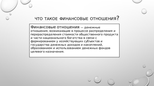 Что  такое  финансовые  отношения ? Финансовые  отношения — денежные отношения, возникающие в процессе распределения и перераспределения стоимости общественного продукта и части национального богатства в связи с формированием у хозяйствующих субъектов и государства денежных доходов и накоплений, образованием и использованием денежных фондов целевого назначения.