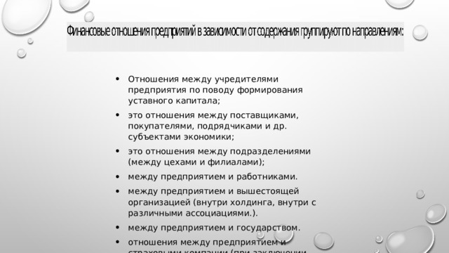 Отношения между учредителями предприятия по поводу формирования уставного капитала; это отношения между поставщиками, покупателями, подрядчиками и др. субъектами экономики; это отношения между подразделениями (между цехами и филиалами); между предприятием и работниками. между предприятием и вышестоящей организацией (внутри холдинга, внутри с различными ассоциациями.). между предприятием и государством. отношения между предприятием и страховыми компании (при заключении договора страхования);