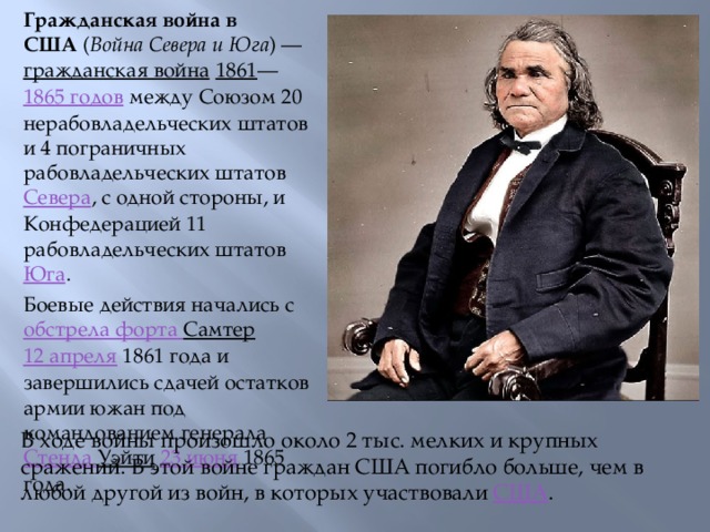 Гражданская война в США  ( Война Севера и Юга ) —  гражданская война   1861 — 1865 годов  между Союзом 20 нерабовладельческих штатов и 4 пограничных рабовладельческих штатов  Севера , с одной стороны, и Конфедерацией 11 рабовладельческих штатов  Юга . Боевые действия начались с  обстрела форта Самтер   12 апреля  1861 года и завершились сдачей остатков армии южан под командованием генерала  Стенда Уэйти   23 июня  1865 года. В ходе войны произошло около 2 тыс. мелких и крупных сражений. В этой войне граждан США погибло больше, чем в любой другой из войн, в которых участвовали  США .