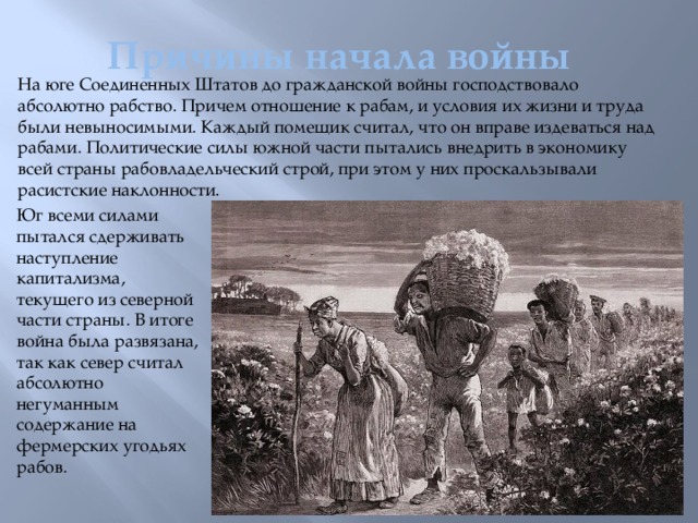 Причины начала войны На юге Соединенных Штатов до гражданской войны господствовало абсолютно рабство. Причем отношение к рабам, и условия их жизни и труда были невыносимыми. Каждый помещик считал, что он вправе издеваться над рабами. Политические силы южной части пытались внедрить в экономику всей страны рабовладельческий строй, при этом у них проскальзывали расистские наклонности. Юг всеми силами пытался сдерживать наступление капитализма, текущего из северной части страны. В итоге война была развязана, так как север считал абсолютно негуманным содержание на фермерских угодьях рабов.