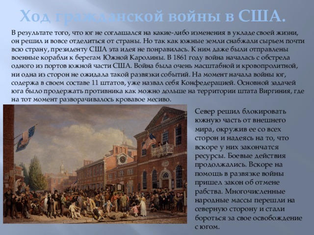 Ход гражданской войны в США. В результате того, что юг не соглашался на какие-либо изменения в укладе своей жизни, он решил и вовсе отделиться от страны. Но так как южные земли снабжали сырьем почти всю страну, президенту США эта идея не понравилась. К ним даже были отправлены военные корабли к берегам Южной Каролины. В 1861 году война началась с обстрела одного из портов южной части США. Война была очень масштабной и кровопролитной, ни одна из сторон не ожидала такой развязки событий. На момент начала войны юг, содержа в своем составе 11 штатов, уже назвал себя Конфедерацией. Основной задачей юга было продержать противника как можно дольше на территории штата Виргиния, где на тот момент разворачивалось кровавое месиво. Север решил блокировать южную часть от внешнего мира, окружив ее со всех сторон и надеясь на то, что вскоре у них закончатся ресурсы. Боевые действия продолжались. Вскоре на помощь в развязке войны пришел закон об отмене рабства. Многочисленные народные массы перешли на северную сторону и стали бороться за свое освобождение с югом.