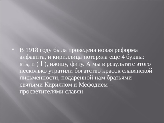 В 1918 году была проведена новая реформа алфавита, и кириллица потеряла еще 4 буквы: ять, и ( I ), ижицу, фиту. А мы в результате этого несколько утратили богатство красок славянской письменности, подаренной нам братьями святыми Кириллом и Мефодием – просветителями славян