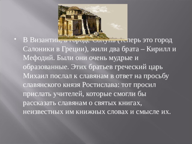 В Византии, в городе Солунь (теперь это город Салоники в Греции), жили два брата – Кирилл и Мефодий. Были они очень мудрые и образованные. Этих братьев греческий царь Михаил послал к славянам в ответ на просьбу славянского князя Ростислава: тот просил прислать учителей, которые смогли бы рассказать славянам о святых книгах, неизвестных им книжных словах и смысле их.