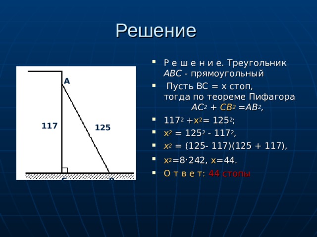 Решение Р е ш е н и e. Треугольник АВС - прямоугольный  Пусть ВС = х стоп, тогда по теореме Пифaгopa АС 2 + СВ 2 =АВ 2 , 117 2 + x 2 = 125 2 ; х 2  = 125 2 - 117 2 , х 2 = (125- 117)(125 + 117), х 2 =8 · 242, х =44. О т в е т: 44 стопы  А 117 125 С В