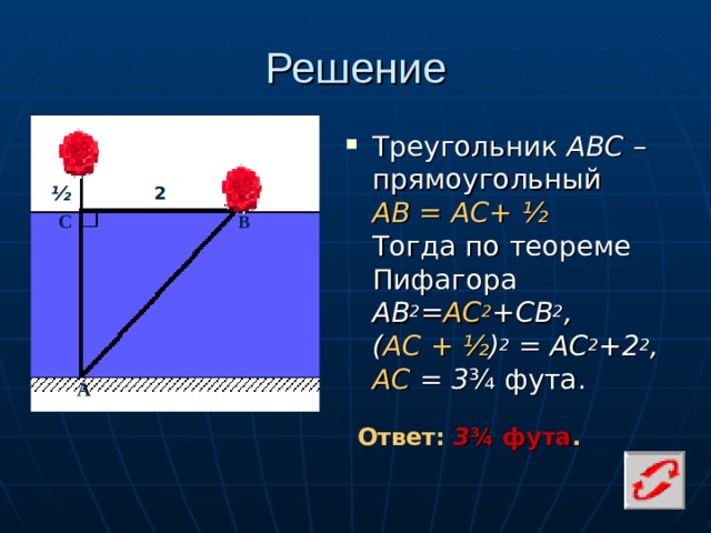 Решение Треугольник АВС – прямоугольный  АВ = АС+ ½    Тогда по теореме Пифагора  AB 2 = AC 2 +CB 2 , ( АС  +  ½ ) 2 = АС 2 +2 2 , АС = 3 ¾ фута. ½ 2 С В А Ответ: 3 ¾ фута .