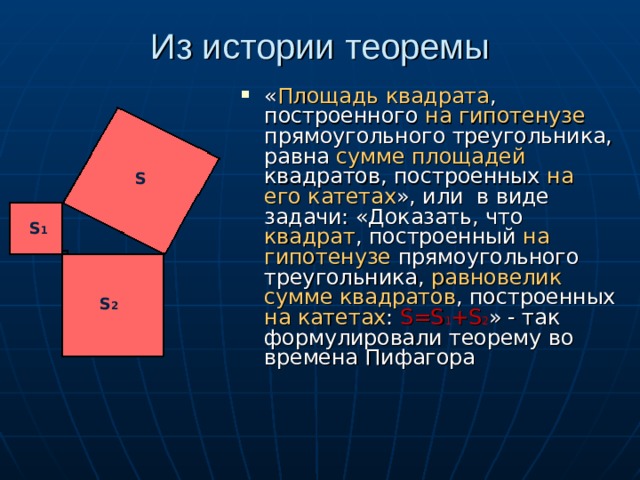 Из истории теоремы « Площадь квадрата , построенного на гипотенузе прямоугольного треугольника, равна сумме площадей квадратов, построенных на его  катетах », или в виде задачи: «Доказать, что квадрат , построенный на гипотенузе прямоугольного треугольника, равновелик сумме квадратов , построенных на катетах :  S=S 1 +S 2 » - так формулировали теорему во времена Пифагора S S 1 S 2