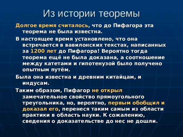 Из истории теоремы Долгое время считалось , что до Пифагора эта теорема не была известна. В настоящее время установлено, что она встречается в вавилонских текстах, написанных за 1200 лет до Пифагора! Вероятно тогда теорема ещё не была доказана, а соотношение между катетами и гипотенузой было получено опытным путём. Была она известна и древним китайцам, и индусам. Таким образом, Пифагор не открыл замечательное свойство прямоугольного треугольника, но, вероятно, первым обобщил и доказал его , перенеся таким самым из области практики в область науки. К сожалению, сведения о доказательстве до нес не дошли.