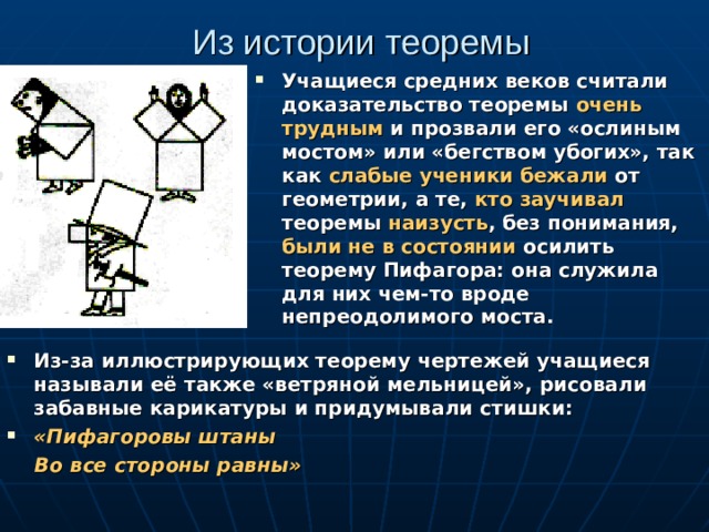 Из истории теоремы Учащиеся средних веков считали доказательство теоремы очень трудным и прозвали его «ослиным мостом» или «бегством убогих», так как слабые ученики бежали от геометрии, а те, кто заучивал теоремы наизусть , без понимания, были не в состоянии осилить теорему Пифагора: она служила для них чем-то вроде непреодолимого моста. Из-за иллюстрирующих теорему чертежей учащиеся называли её также «ветряной мельницей», рисовали забавные карикатуры и придумывали стишки: «Пифагоровы штаны  Во все стороны равны»