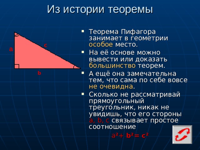 Из истории теоремы Теорема Пифагора занимает в геометрии особое место. На её основе можно вывести или доказать большинство теорем. А ещё она замечательна тем, что сама по себе вовсе не очевидна . Сколько не рассматривай прямоугольный треугольник, никак не увидишь, что его стороны а, b , с связывает простое соотношение с а b а ² + b ²= с²