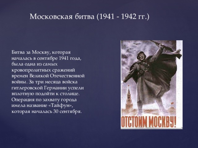 Московская битва (1941 - 1942 гг.) Битва за Москву, которая началась в сентябре 1941 года, была одна из самых кровопролитных сражений времен Великой Отечественной войны. За три месяца войска гитлеровской Германии успели вплотную подойти к столице. Операция по захвату города имела название «Тайфун», которая началась 30 сентября.  