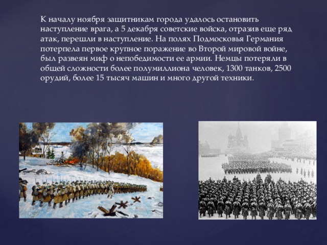 К началу ноября защитникам города удалось остановить наступление врага, а 5 декабря советские войска, отразив еще ряд атак, перешли в наступление. На полях Подмосковья Германия потерпела первое крупное поражение во Второй мировой войне, был развеян миф о непобедимости ее армии. Немцы потеряли в общей сложности более полумиллиона человек, 1300 танков, 2500 орудий, более 15 тысяч машин и много другой техники.