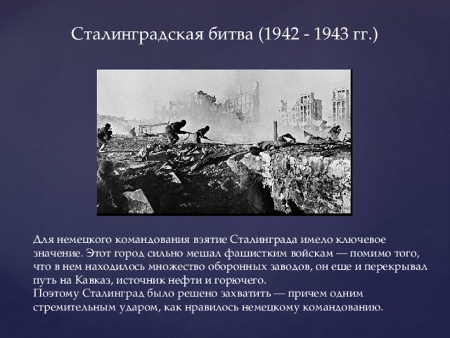 Сталинградская битва (1942 - 1943 гг.) Для немецкого командования взятие Сталинграда имело ключевое значение. Этот город сильно мешал фашистким войскам — помимо того, что в нем находилось множество оборонных заводов, он еще и перекрывал путь на Кавказ, источник нефти и горючего. Поэтому Сталинград было решено захватить — причем одним стремительным ударом, как нравилось немецкому командованию.