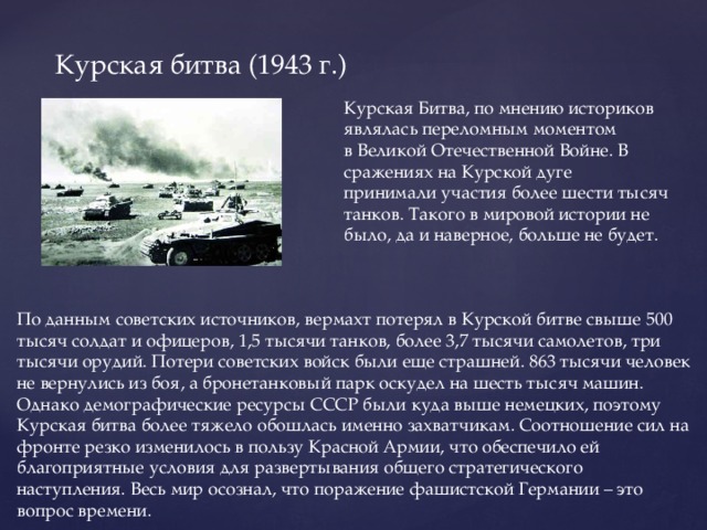 Курская битва (1943 г.) Курская Битва, по мнению историков являлась переломным моментом в Великой Отечественной Войне. В сражениях на Курской дуге принимали участия более шести тысяч танков. Такого в мировой истории не было, да и наверное, больше не будет. По данным советских источников, вермахт потерял в Курской битве свыше 500 тысяч солдат и офицеров, 1,5 тысячи танков, более 3,7 тысячи самолетов, три тысячи орудий. Потери советских войск были еще страшней. 863 тысячи человек не вернулись из боя, а бронетанковый парк оскудел на шесть тысяч машин. Однако демографические ресурсы СССР были куда выше немецких, поэтому Курская битва более тяжело обошлась именно захватчикам. Соотношение сил на фронте резко изменилось в пользу Красной Армии, что обеспечило ей благоприятные условия для развертывания общего стратегического наступления. Весь мир осознал, что поражение фашистской Германии – это вопрос времени.