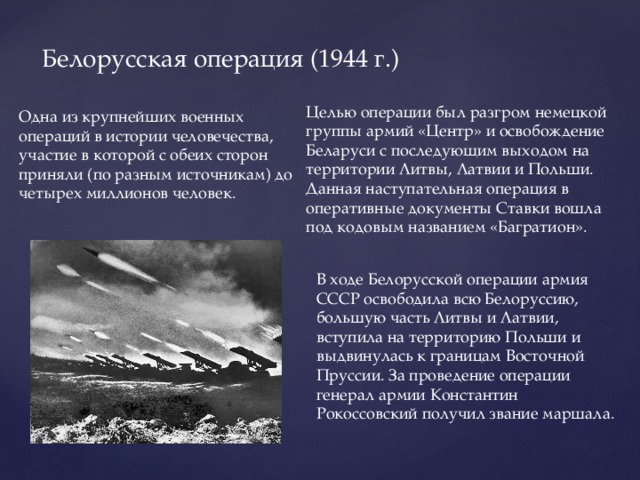 Белорусская операция (1944 г.) Целью операции был разгром немецкой группы армий «Центр» и освобождение Беларуси с последующим выходом на территории Литвы, Латвии и Польши. Данная наступательная операция в оперативные документы Ставки вошла под кодовым названием «Багратион». Одна из крупнейших военных операций в истории человечества, участие в которой с обеих сторон приняли (по разным источникам) до четырех миллионов человек. В ходе Белорусской операции армия СССР освободила всю Белоруссию, большую часть Литвы и Латвии, вступила на территорию Польши и выдвинулась к границам Восточной Пруссии. За проведение операции генерал армии Константин Рокоссовский получил звание маршала.