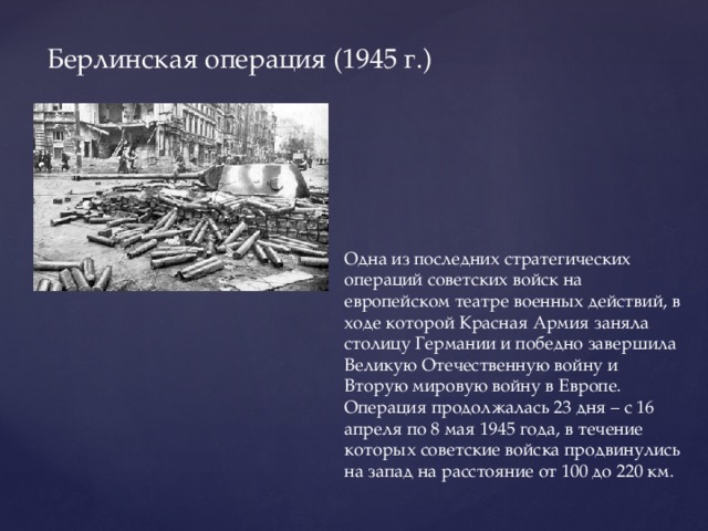 Берлинская операция (1945 г.) Одна из последних стратегических операций советских войск на европейском театре военных действий, в ходе которой Красная Армия заняла столицу Германии и победно завершила Великую Отечественную войну и Вторую мировую войну в Европе. Операция продолжалась 23 дня – с 16 апреля по 8 мая 1945 года, в течение которых советские войска продвинулись на запад на расстояние от 100 до 220 км.