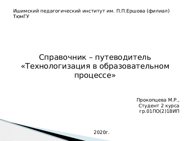 Ишимский педагогический институт им. П.П.Ершова (филиал) ТюмГУ Справочник – путеводитель «Технологизация в образовательном процессе» Прокопцева М.Р., Студент 2 курса гр.01ПО(2)18ИП 2020г.