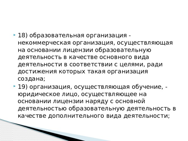 18) образовательная организация - некоммерческая организация, осуществляющая на основании лицензии образовательную деятельность в качестве основного вида деятельности в соответствии с целями, ради достижения которых такая организация создана; 19) организация, осуществляющая обучение, - юридическое лицо, осуществляющее на основании лицензии наряду с основной деятельностью образовательную деятельность в качестве дополнительного вида деятельности;