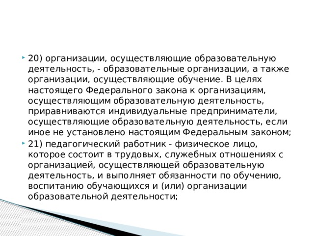 20) организации, осуществляющие образовательную деятельность, - образовательные организации, а также организации, осуществляющие обучение. В целях настоящего Федерального закона к организациям, осуществляющим образовательную деятельность, приравниваются индивидуальные предприниматели, осуществляющие образовательную деятельность, если иное не установлено настоящим Федеральным законом; 21) педагогический работник - физическое лицо, которое состоит в трудовых, служебных отношениях с организацией, осуществляющей образовательную деятельность, и выполняет обязанности по обучению, воспитанию обучающихся и (или) организации образовательной деятельности;