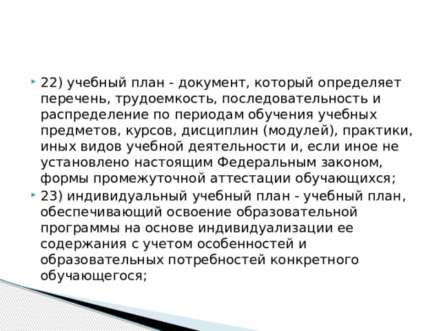 22) учебный план - документ, который определяет перечень, трудоемкость, последовательность и распределение по периодам обучения учебных предметов, курсов, дисциплин (модулей), практики, иных видов учебной деятельности и, если иное не установлено настоящим Федеральным законом, формы промежуточной аттестации обучающихся; 23) индивидуальный учебный план - учебный план, обеспечивающий освоение образовательной программы на основе индивидуализации ее содержания с учетом особенностей и образовательных потребностей конкретного обучающегося;