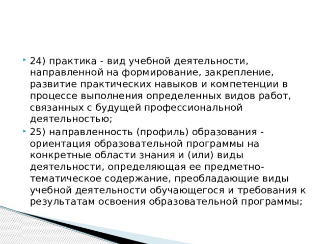 24) практика - вид учебной деятельности, направленной на формирование, закрепление, развитие практических навыков и компетенции в процессе выполнения определенных видов работ, связанных с будущей профессиональной деятельностью; 25) направленность (профиль) образования - ориентация образовательной программы на конкретные области знания и (или) виды деятельности, определяющая ее предметно-тематическое содержание, преобладающие виды учебной деятельности обучающегося и требования к результатам освоения образовательной программы;