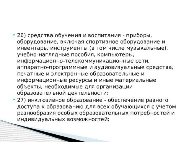 26) средства обучения и воспитания - приборы, оборудование, включая спортивное оборудование и инвентарь, инструменты (в том числе музыкальные), учебно-наглядные пособия, компьютеры, информационно-телекоммуникационные сети, аппаратно-программные и аудиовизуальные средства, печатные и электронные образовательные и информационные ресурсы и иные материальные объекты, необходимые для организации образовательной деятельности; 27) инклюзивное образование - обеспечение равного доступа к образованию для всех обучающихся с учетом разнообразия особых образовательных потребностей и индивидуальных возможностей;