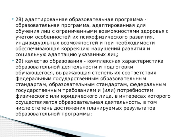 28) адаптированная образовательная программа - образовательная программа, адаптированная для обучения лиц с ограниченными возможностями здоровья с учетом особенностей их психофизического развития, индивидуальных возможностей и при необходимости обеспечивающая коррекцию нарушений развития и социальную адаптацию указанных лиц; 29) качество образования - комплексная характеристика образовательной деятельности и подготовки обучающегося, выражающая степень их соответствия федеральным государственным образовательным стандартам, образовательным стандартам, федеральным государственным требованиям и (или) потребностям физического или юридического лица, в интересах которого осуществляется образовательная деятельность, в том числе степень достижения планируемых результатов образовательной программы;