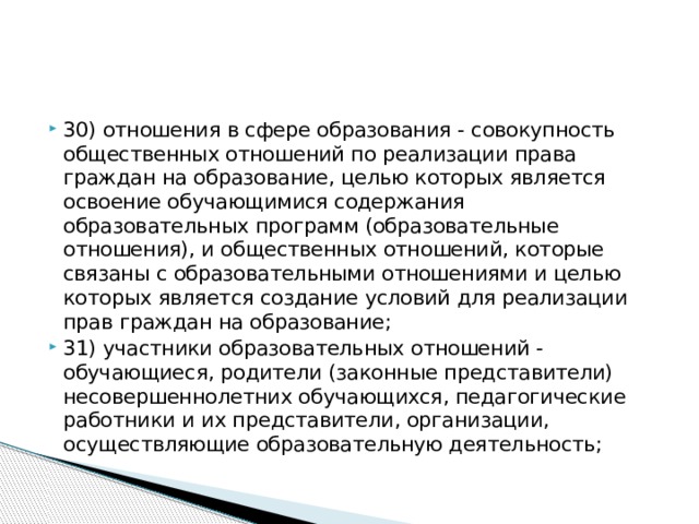 30) отношения в сфере образования - совокупность общественных отношений по реализации права граждан на образование, целью которых является освоение обучающимися содержания образовательных программ (образовательные отношения), и общественных отношений, которые связаны с образовательными отношениями и целью которых является создание условий для реализации прав граждан на образование; 31) участники образовательных отношений - обучающиеся, родители (законные представители) несовершеннолетних обучающихся, педагогические работники и их представители, организации, осуществляющие образовательную деятельность;