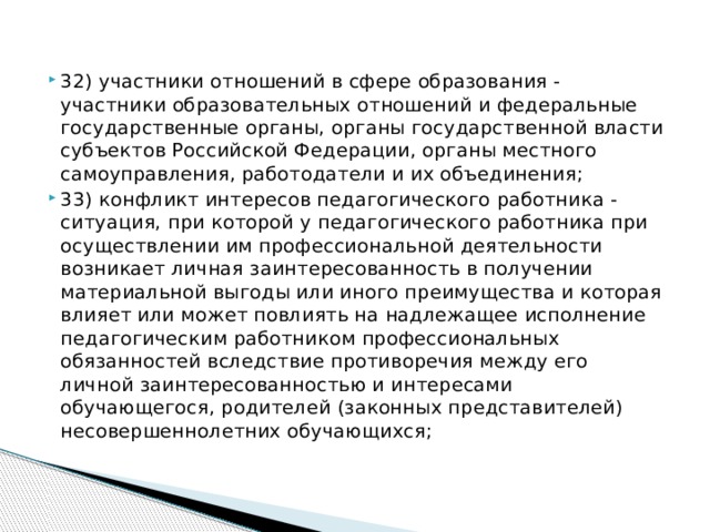 32) участники отношений в сфере образования - участники образовательных отношений и федеральные государственные органы, органы государственной власти субъектов Российской Федерации, органы местного самоуправления, работодатели и их объединения; 33) конфликт интересов педагогического работника - ситуация, при которой у педагогического работника при осуществлении им профессиональной деятельности возникает личная заинтересованность в получении материальной выгоды или иного преимущества и которая влияет или может повлиять на надлежащее исполнение педагогическим работником профессиональных обязанностей вследствие противоречия между его личной заинтересованностью и интересами обучающегося, родителей (законных представителей) несовершеннолетних обучающихся;