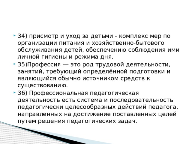 34) присмотр и уход за детьми - комплекс мер по организации питания и хозяйственно-бытового обслуживания детей, обеспечению соблюдения ими личной гигиены и режима дня. 35)Профессия — это род трудовой деятельности, занятий, требующий определённой подготовки и являющийся обычно источником средств к существованию. 36) Профессиональная педагогическая деятельность есть система и последовательность педагогически целесообразных действий педагога, направленных на достижение поставленных целей путем решения педагогических задач.