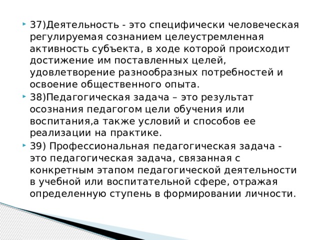 37)Деятельность - это специфически человеческая регулируемая сознанием целеустремленная активность субъекта, в ходе которой происходит достижение им поставленных целей, удовлетворение разнообразных потребностей и освоение общественного опыта. 38)Педагогическая задача – это результат осознания педагогом цели обучения или воспитания,а также условий и способов ее реализации на практике. 39) Профессиональная педагогическая задача - это педагогическая задача, связанная с конкретным этапом педагогической деятельности в учебной или воспитательной сфере, отражая определенную ступень в формировании личности.