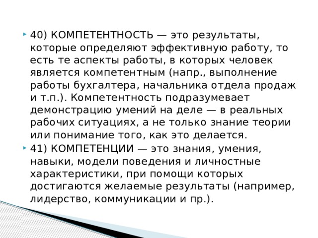 40) КОМПЕТЕНТНОСТЬ — это результаты, которые определяют эффективную работу, то есть те аспекты работы, в которых человек является компетентным (напр., выполнение работы бухгалтера, начальника отдела продаж и т.п.). Компетентность подразумевает демонстрацию умений на деле — в реальных рабочих ситуациях, а не только знание теории или понимание того, как это делается. 41) КОМПЕТЕНЦИИ — это знания, умения, навыки, модели поведения и личностные характеристики, при помощи которых достигаются желаемые результаты (например, лидерство, коммуникации и пр.).