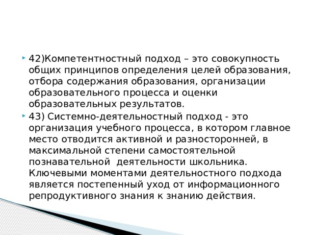 42)Компетентностный подход – это совокупность общих принципов определения целей образования, отбора содержания образования, организации образовательного процесса и оценки образовательных результатов. 43) Системно-деятельностный подход - это организация учебного процесса, в котором главное место отводится активной и разносторонней, в максимальной степени самостоятельной познавательной деятельности школьника. Ключевыми моментами деятельностного подхода является постепенный уход от информационного репродуктивного знания к знанию действия.