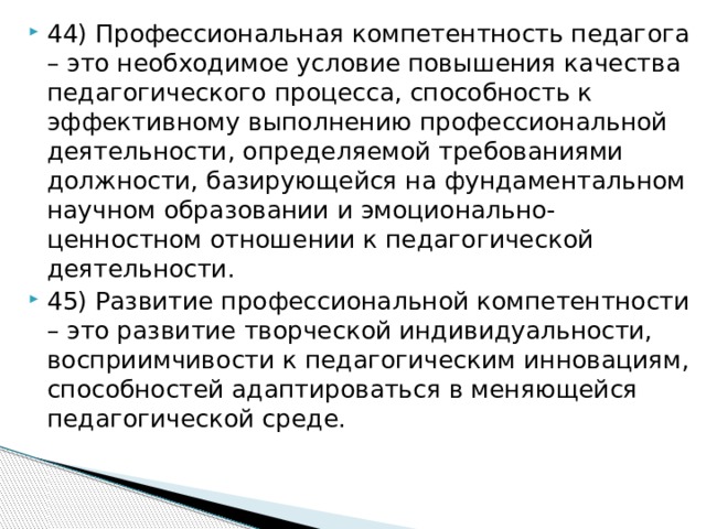 44) Профессиональная компетентность педагога – это необходимое условие повышения качества педагогического процесса, способность к эффективному выполнению профессиональной деятельности, определяемой требованиями должности, базирующейся на фундаментальном научном образовании и эмоционально-ценностном отношении к педагогической деятельности. 45) Развитие профессиональной компетентности – это развитие творческой индивидуальности, восприимчивости к педагогическим инновациям, способностей адаптироваться в меняющейся педагогической среде.