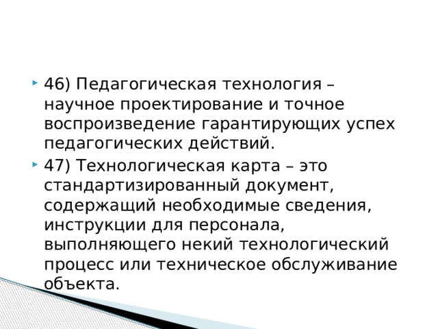 46) Педагогическая технология – научное проектирование и точное воспроизведение гарантирующих успех педагогических действий. 47) Технологическая карта – это стандартизированный документ, содержащий необходимые сведения, инструкции для персонала, выполняющего некий технологический процесс или техническое обслуживание объекта.