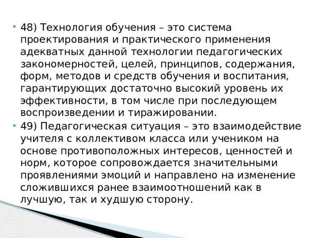 48) Технология обучения – это система проектирования и практического применения адекватных данной технологии педагогических закономерностей, целей, принципов, содержания, форм, методов и средств обучения и воспитания, гарантирующих достаточно высокий уровень их эффективности, в том числе при последующем воспроизведении и тиражировании. 49) Педагогическая ситуация – это взаимодействие учителя с коллективом класса или учеником на основе противоположных интересов, ценностей и норм, которое сопровождается значительными проявлениями эмоций и направлено на изменение сложившихся ранее взаимоотношений как в лучшую, так и худшую сторону.