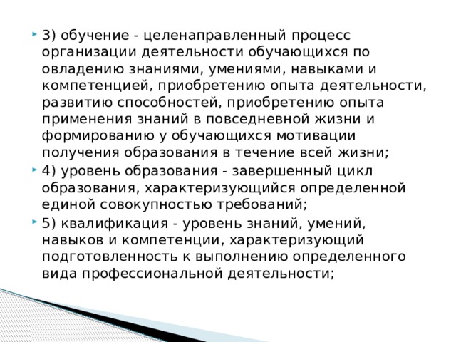 3) обучение - целенаправленный процесс организации деятельности обучающихся по овладению знаниями, умениями, навыками и компетенцией, приобретению опыта деятельности, развитию способностей, приобретению опыта применения знаний в повседневной жизни и формированию у обучающихся мотивации получения образования в течение всей жизни; 4) уровень образования - завершенный цикл образования, характеризующийся определенной единой совокупностью требований; 5) квалификация - уровень знаний, умений, навыков и компетенции, характеризующий подготовленность к выполнению определенного вида профессиональной деятельности;