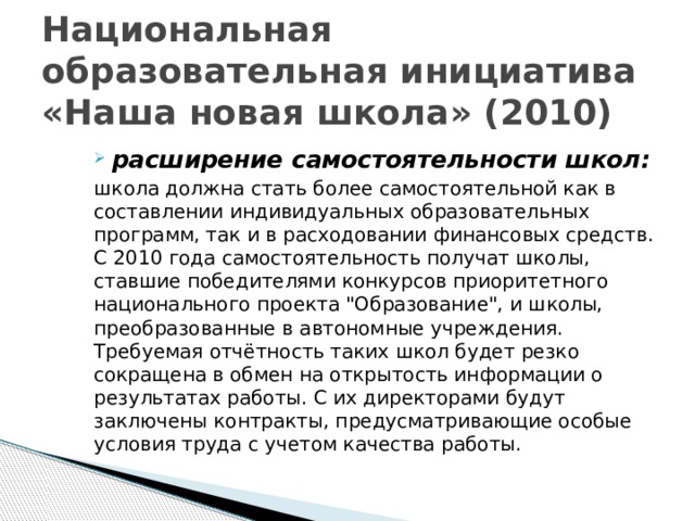 Национальная образовательная инициатива «Наша новая школа» (2010) расширение самостоятельности школ: школа должна стать более самостоятельной как в составлении индивидуальных образовательных программ, так и в расходовании финансовых средств. С 2010 года самостоятельность получат школы, ставшие победителями конкурсов приоритетного национального проекта 